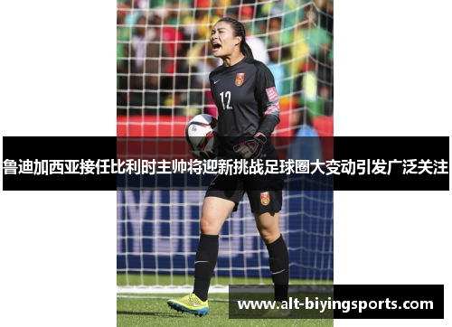 鲁迪加西亚接任比利时主帅将迎新挑战足球圈大变动引发广泛关注